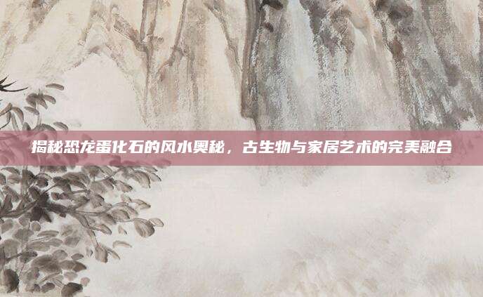 揭秘恐龙蛋化石的风水奥秘，古生物与家居艺术的完美融合
