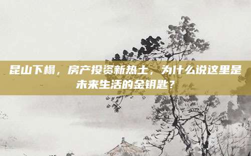 昆山下榻，房产投资新热土，为什么说这里是未来生活的金钥匙？