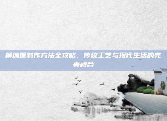 柳编筐制作方法全攻略，传统工艺与现代生活的完美融合