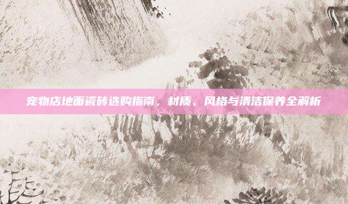 宠物店地面瓷砖选购指南，材质、风格与清洁保养全解析