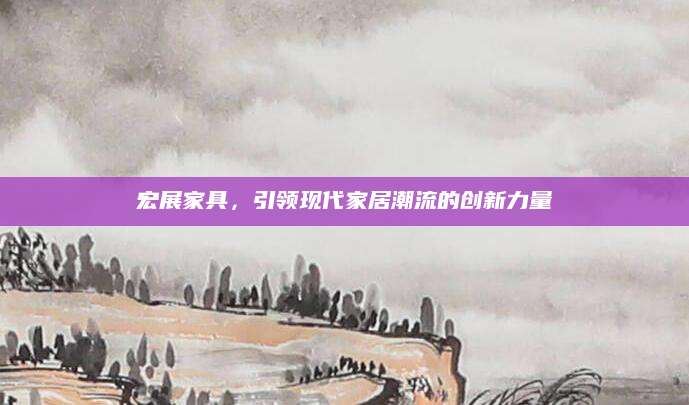 宏展家具，引领现代家居潮流的创新力量