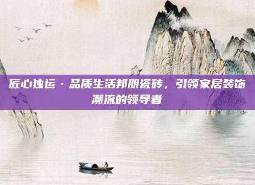 匠心独运·品质生活邦朋瓷砖，引领家居装饰潮流的领导者