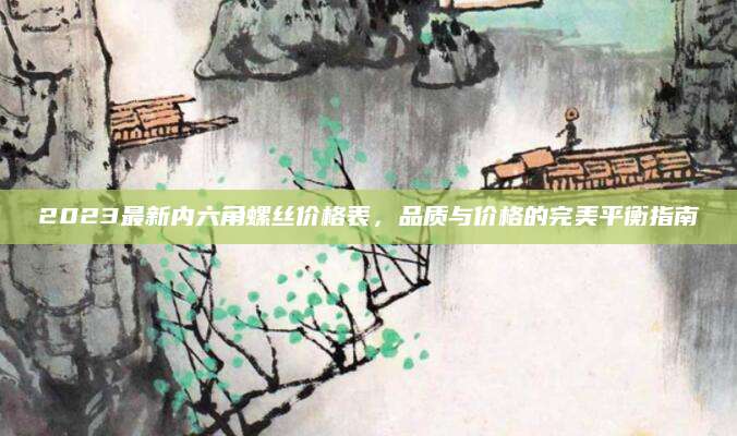 2023最新内六角螺丝价格表，品质与价格的完美平衡指南