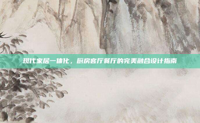 现代家居一体化，厨房客厅餐厅的完美融合设计指南