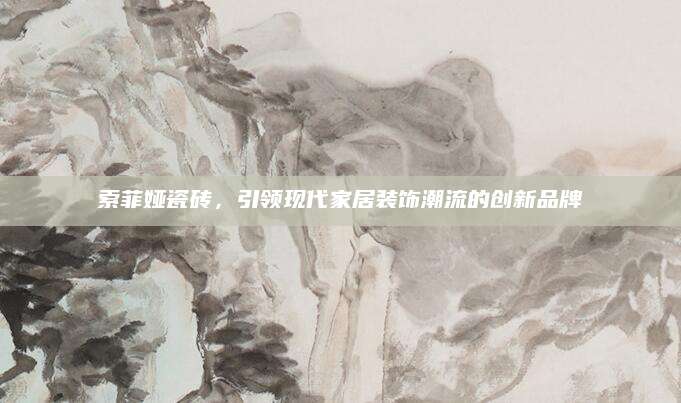 索菲娅瓷砖，引领现代家居装饰潮流的创新品牌