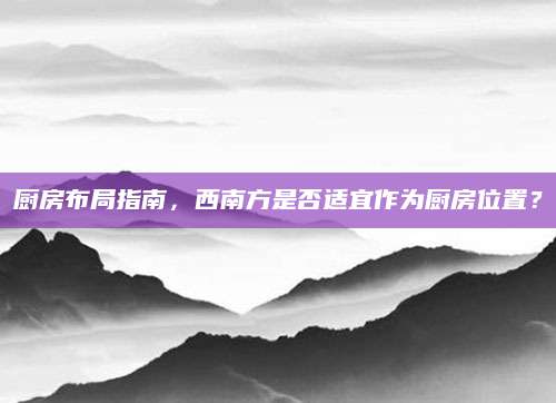 厨房布局指南，西南方是否适宜作为厨房位置？