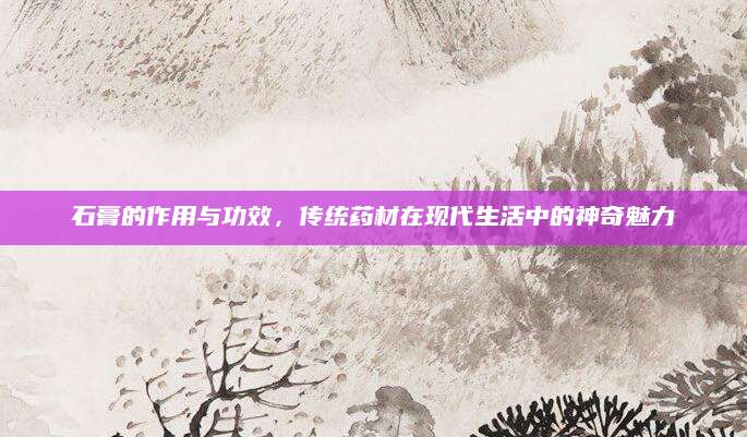 石膏的作用与功效，传统药材在现代生活中的神奇魅力