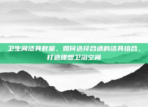 卫生间洁具数量，如何选择合适的洁具组合，打造理想卫浴空间