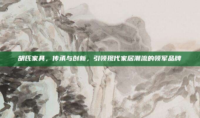 胡氏家具，传承与创新，引领现代家居潮流的领军品牌