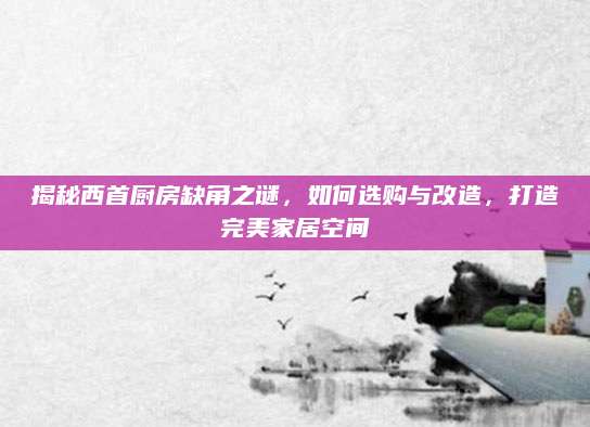 揭秘西首厨房缺角之谜，如何选购与改造，打造完美家居空间
