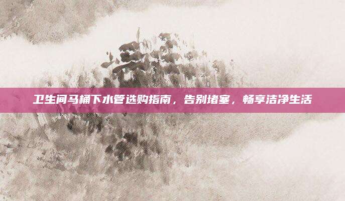 卫生间马桶下水管选购指南，告别堵塞，畅享洁净生活