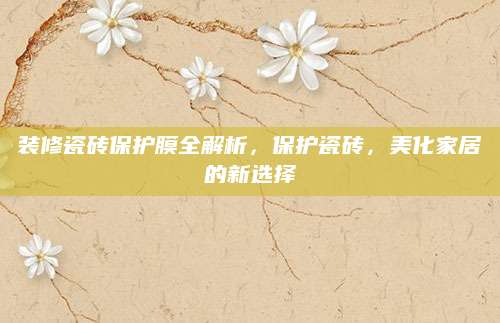 装修瓷砖保护膜全解析，保护瓷砖，美化家居的新选择