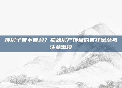 接房子吉不吉利？揭秘房产接盘的吉祥寓意与注意事项