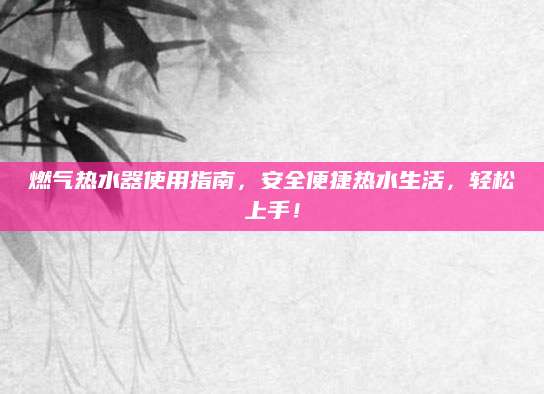 燃气热水器使用指南，安全便捷热水生活，轻松上手！