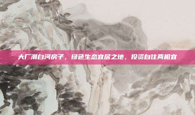 大厂潮白河房子，绿色生态宜居之地，投资自住两相宜