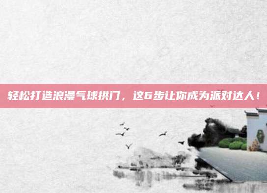 轻松打造浪漫气球拱门，这6步让你成为派对达人！