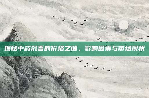 揭秘中药沉香的价格之谜，影响因素与市场现状