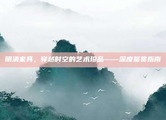 明清家具，穿越时空的艺术珍品——深度鉴赏指南