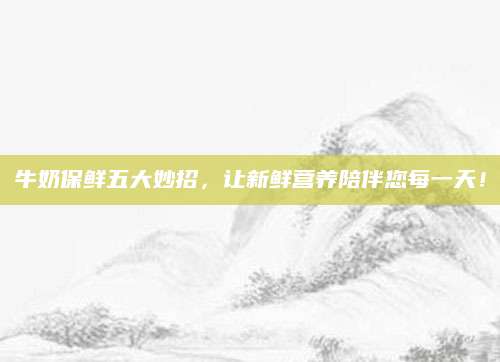 牛奶保鲜五大妙招，让新鲜营养陪伴您每一天！