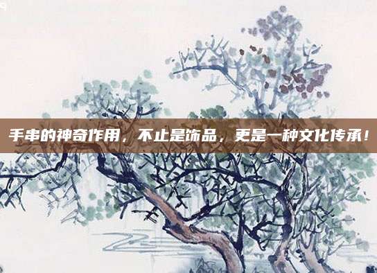 手串的神奇作用，不止是饰品，更是一种文化传承！