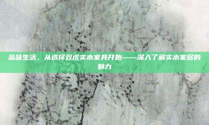 品味生活，从选择双虎实木家具开始——深入了解实木家居的魅力