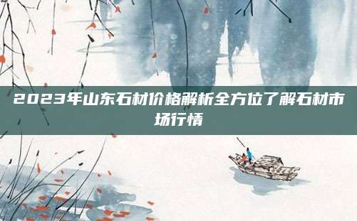 2023年山东石材价格解析全方位了解石材市场行情