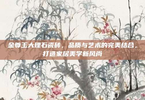 金尊玉大理石瓷砖，品质与艺术的完美结合，打造家居美学新风尚
