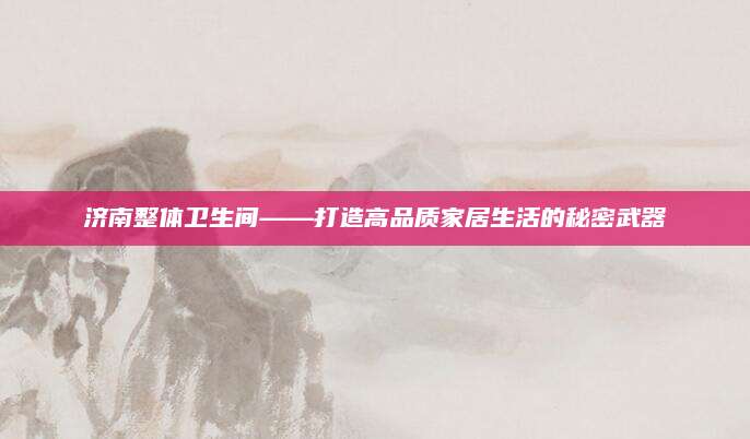 济南整体卫生间——打造高品质家居生活的秘密武器