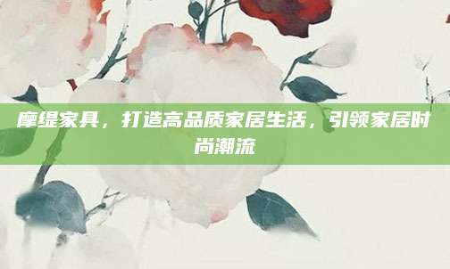 摩缇家具，打造高品质家居生活，引领家居时尚潮流