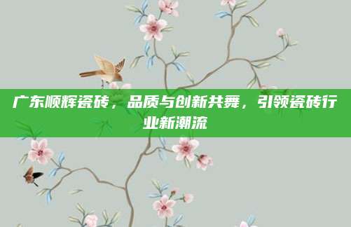 广东顺辉瓷砖，品质与创新共舞，引领瓷砖行业新潮流