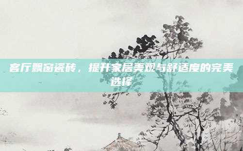 客厅飘窗瓷砖，提升家居美观与舒适度的完美选择