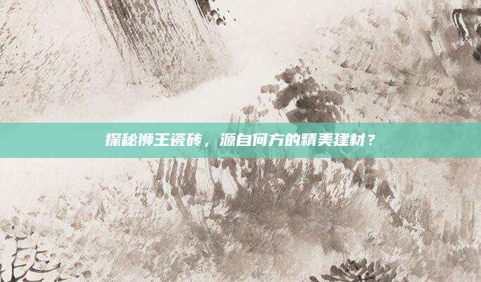 探秘狮王瓷砖，源自何方的精美建材？