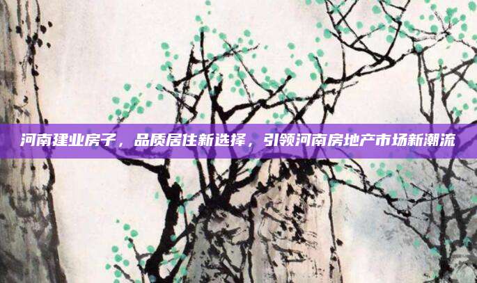 河南建业房子，品质居住新选择，引领河南房地产市场新潮流