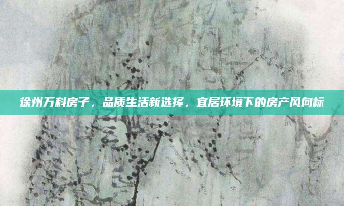 徐州万科房子，品质生活新选择，宜居环境下的房产风向标