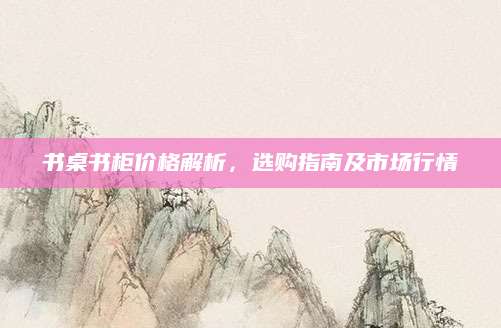 书桌书柜价格解析，选购指南及市场行情