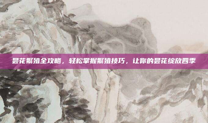 昙花繁殖全攻略，轻松掌握繁殖技巧，让你的昙花绽放四季