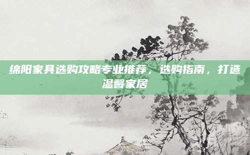 绵阳家具选购攻略专业推荐，选购指南，打造温馨家居