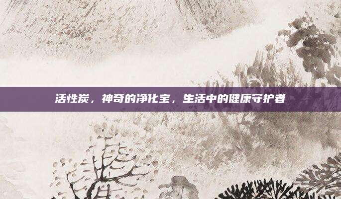 活性炭，神奇的净化宝，生活中的健康守护者