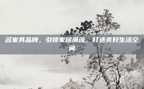名家具品牌，引领家居潮流，打造美好生活空间