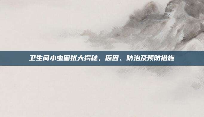 卫生间小虫困扰大揭秘，原因、防治及预防措施