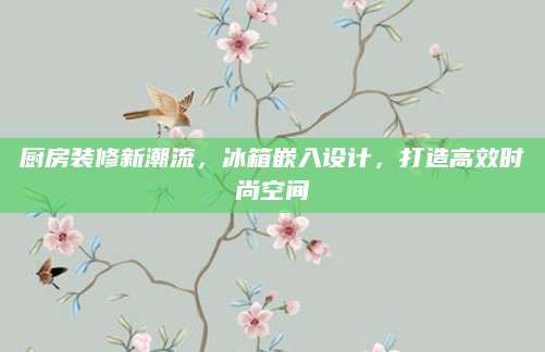 厨房装修新潮流，冰箱嵌入设计，打造高效时尚空间