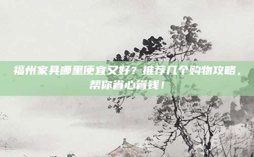 福州家具哪里便宜又好？推荐几个购物攻略，帮你省心省钱！