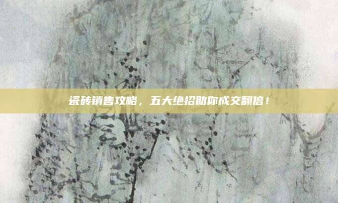 瓷砖销售攻略，五大绝招助你成交翻倍！