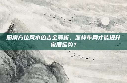厨房方位风水凶吉全解析，怎样布局才能提升家居运势？
