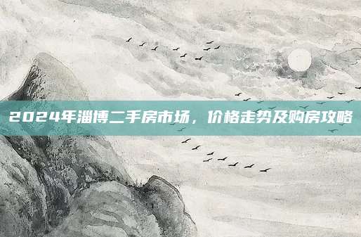 2024年淄博二手房市场，价格走势及购房攻略