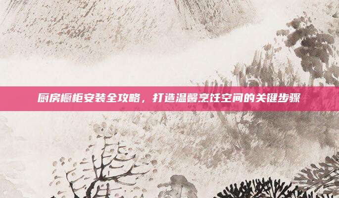 厨房橱柜安装全攻略，打造温馨烹饪空间的关键步骤