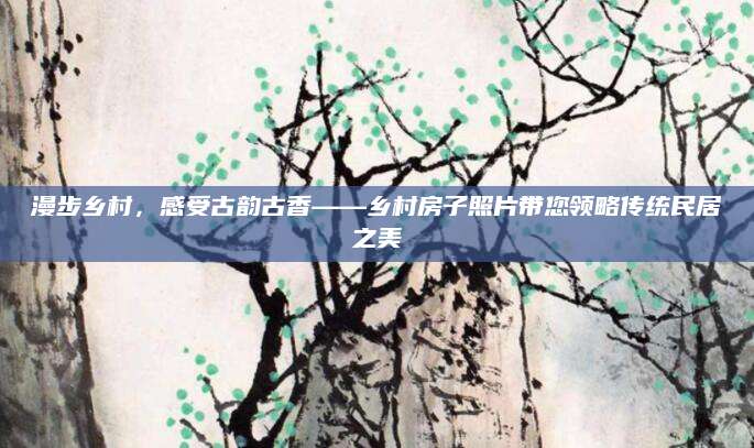 漫步乡村，感受古韵古香——乡村房子照片带您领略传统民居之美