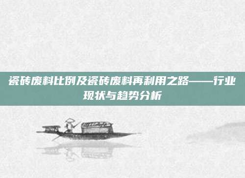 瓷砖废料比例及瓷砖废料再利用之路——行业现状与趋势分析