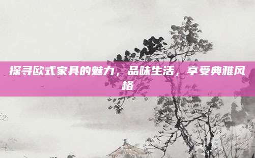 探寻欧式家具的魅力，品味生活，享受典雅风格