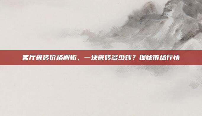 客厅瓷砖价格解析，一块瓷砖多少钱？揭秘市场行情